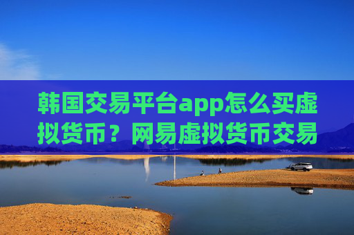 韩国交易平台app怎么买虚拟货币?网易虚拟货币交易app下载app