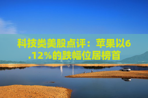 科技类美股点评:苹果以6.12%的跌幅位居榜首