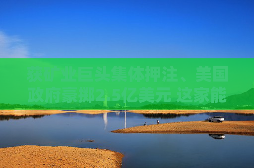 获矿业巨头集体押注、美国政府豪掷2.5亿美元 这家能源技术公司为何受欢迎？