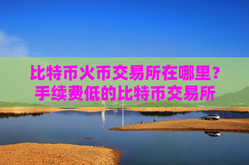 比特币火币交易所在哪里?手续费低的比特币交易所
