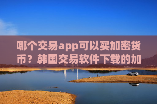 哪个交易app可以买加密货币?韩国交易软件下载的加密货币