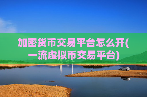 加密货币交易平台怎么开(一流虚拟币交易平台)