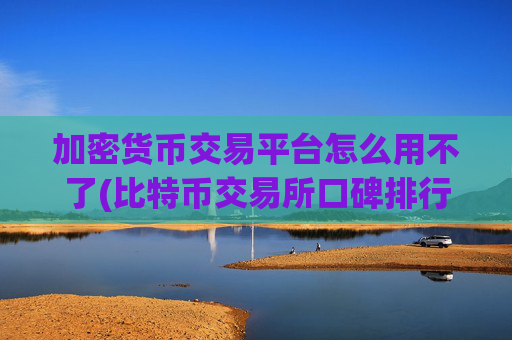 加密货币交易平台怎么用不了(比特币交易所口碑排行)