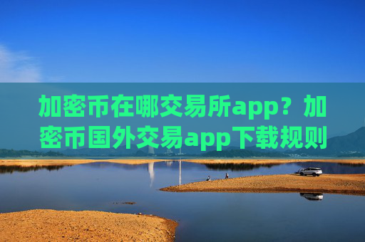 加密币在哪交易所app？加密币国外交易app下载规则