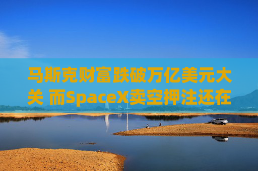 马斯克财富跌破万亿美元大关 而SpaceX卖空押注还在进一步增加