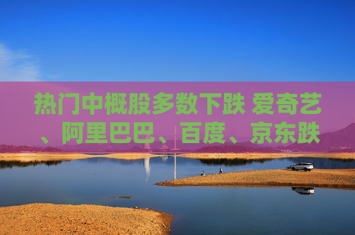 热门中概股多数下跌 爱奇艺、阿里巴巴、百度、京东跌超2%