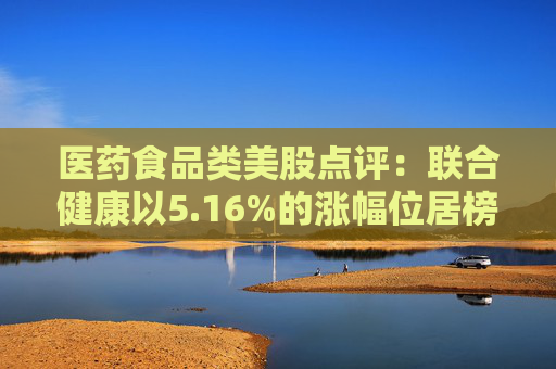 医药食品类美股点评:联合健康以5.16%的涨幅位居榜首