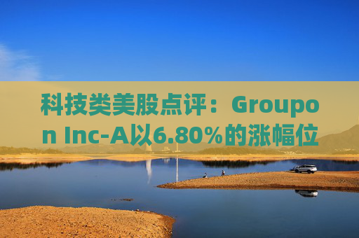科技类美股点评:Groupon Inc-A以6.80%的涨幅位居榜首