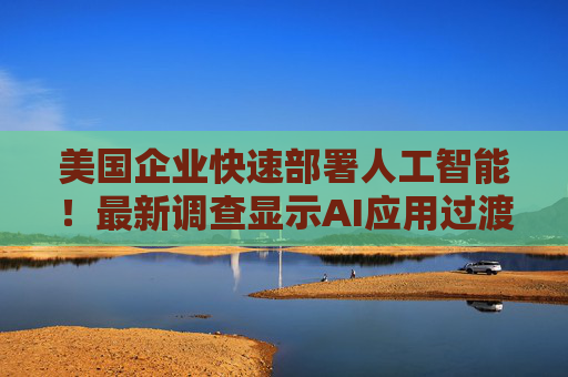 美国企业快速部署人工智能!最新调查显示AI应用过渡到生产阶段