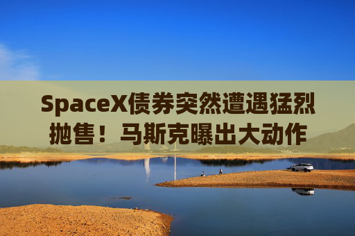 SpaceX债券突然遭遇猛烈抛售!马斯克曝出大动作