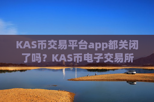 KAS币交易平台app都关闭了吗？KAS币电子交易所