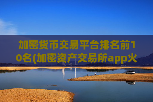 加密货币交易平台排名前10名(加密资产交易所app火爆开放)