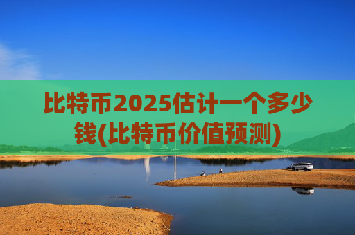 比特币2025估计一个多少钱(比特币价值预测)