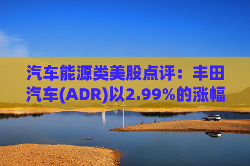 汽车能源类美股点评:丰田汽车(ADR)以2.99%的涨幅位居榜首