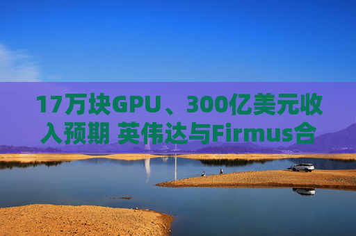 17万块GPU、300亿美元收入预期 英伟达与Firmus合作 在下一盘什么棋？
