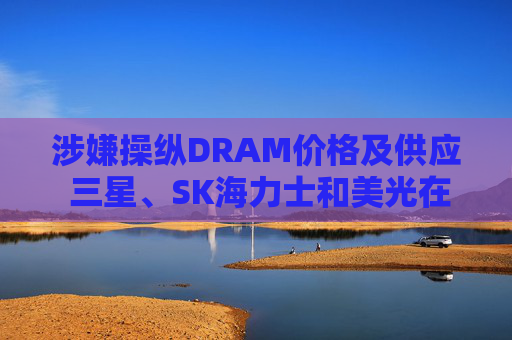 涉嫌操纵DRAM价格及供应 三星、SK海力士和美光在美遭集体诉讼