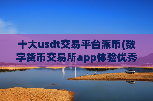十大usdt交易平台派币(数字货币交易所app体验优秀)