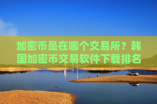 加密币是在哪个交易所？韩国加密币交易软件下载排名榜