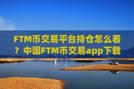 FTM币交易平台持仓怎么看？中国FTM币交易app下载排名哪个好