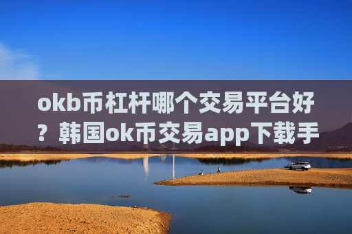 okb币杠杆哪个交易平台好?韩国ok币交易app下载手机