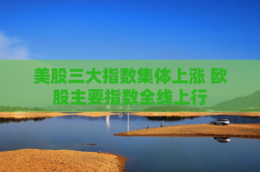美股三大指数集体上涨 欧股主要指数全线上行
