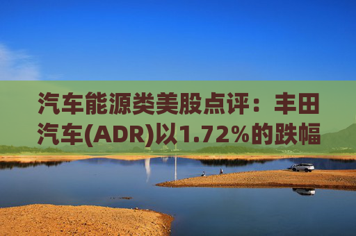 汽车能源类美股点评：丰田汽车(ADR)以1.72%的跌幅位居榜首