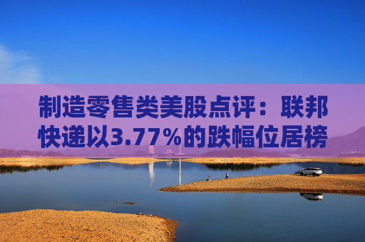 制造零售类美股点评:联邦快递以3.77%的跌幅位居榜首