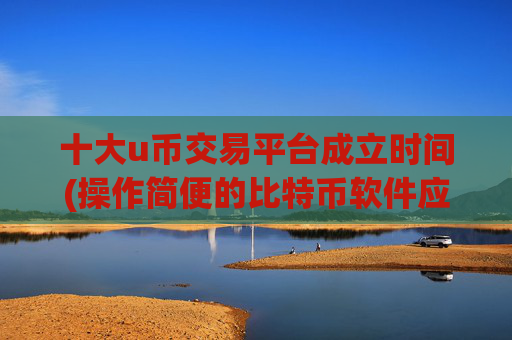 十大u币交易平台成立时间(操作简便的比特币软件应用)