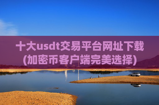 十大usdt交易平台网址下载(加密币客户端完美选择)