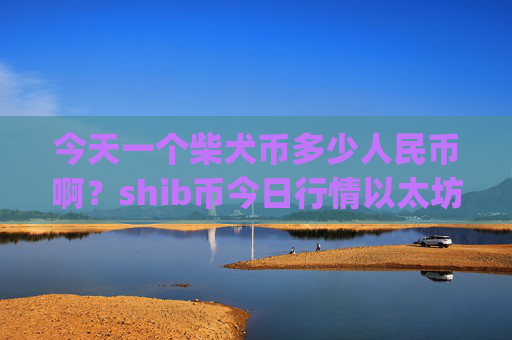 今天一个柴犬币多少人民币啊?shib币今日行情以太坊(现价0.0001482元)