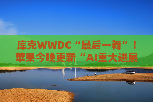 库克WWDC“最后一舞”!苹果今晚更新“AI重大进展” 除了Siri还有哪些看点?