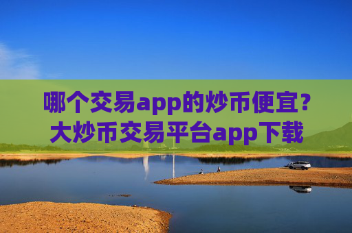 哪个交易app的炒币便宜?大炒币交易平台app下载