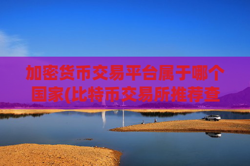 加密货币交易平台属于哪个国家(比特币交易所推荐查询)