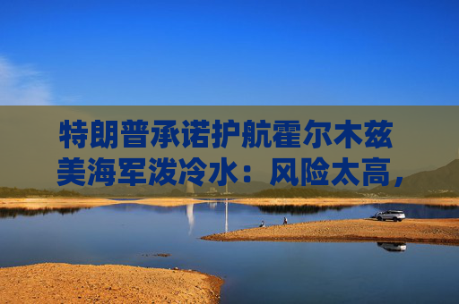 特朗普承诺护航霍尔木兹 美海军泼冷水:风险太高,办不到!