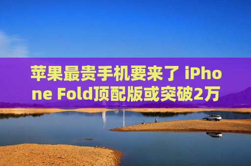苹果最贵手机要来了 iPhone Fold顶配版或突破2万元