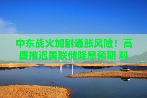 中东战火加剧通胀风险!高盛推迟美联储降息预期 料下次行动在9月