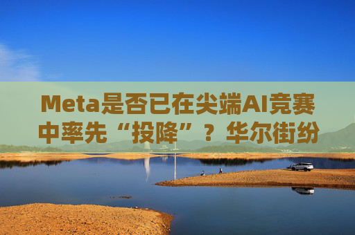 Meta是否已在尖端AI竞赛中率先“投降”?华尔街纷纷热议!