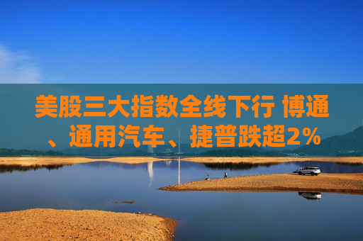 美股三大指数全线下行 博通、通用汽车、捷普跌超2%