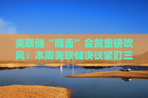 美联储“喉舌”会前重磅吹风：本周美联储决议紧盯三大信号！