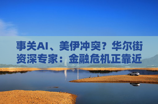 事关AI、美伊冲突?华尔街资深专家:金融危机正靠近 比大衰退更甚!