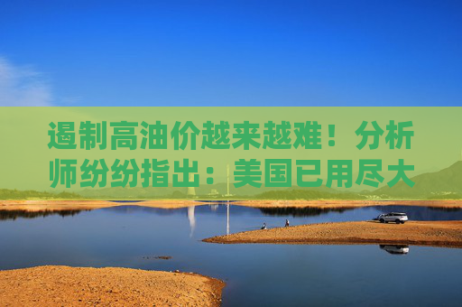 遏制高油价越来越难!分析师纷纷指出:美国已用尽大部分缓解手段