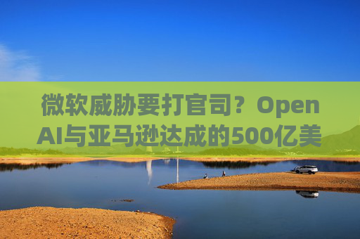微软威胁要打官司？OpenAI与亚马逊达成的500亿美元合作或涉嫌违约