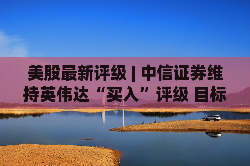 美股最新评级 | 中信证券维持英伟达“买入”评级 目标价242美元
