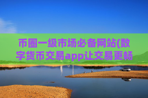 币圈一级市场必备网站(数字货币交易app让交易更畅顺)