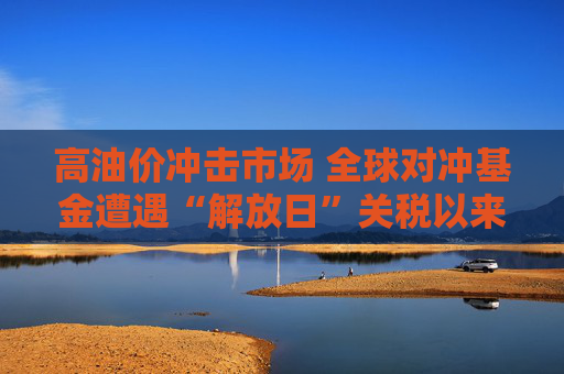 高油价冲击市场 全球对冲基金遭遇“解放日”关税以来最惨回撤