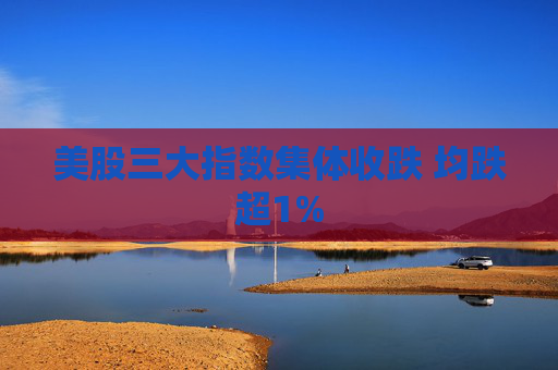 美股三大指数集体收跌 均跌超1%