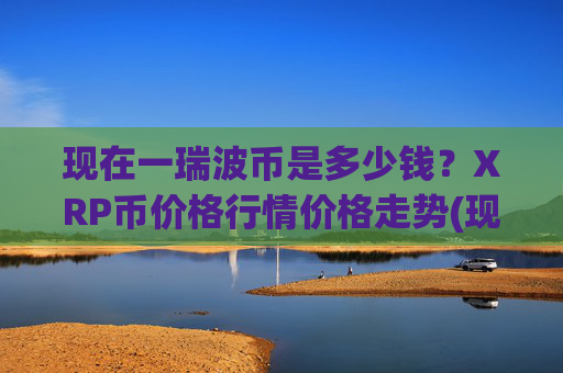 现在一瑞波币是多少钱?XRP币价格行情价格走势(现价15.3041元)