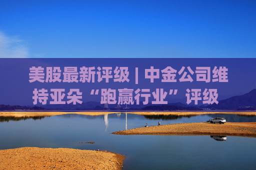 美股最新评级 | 中金公司维持亚朵“跑赢行业”评级 目标价46美元