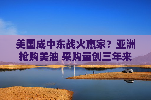 美国成中东战火赢家？亚洲抢购美油 采购量创三年来单月新高
