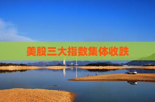 美股三大指数集体收跌